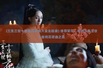 (三生三世十里桃花歌曲大全主题曲) 细数繁华，聆听三生三世十里桃花歌曲之美