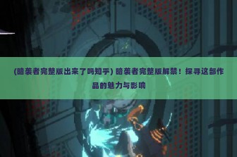 (暗袭者完整版出来了吗知乎) 暗袭者完整版解禁！探寻这部作品的魅力与影响